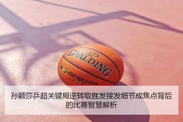 孙颖莎乒超关键局逆转取胜发接发细节成焦点背后的比赛智慧解析