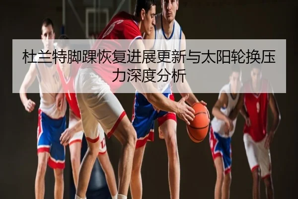杜兰特脚踝恢复进展更新与太阳轮换压力深度分析