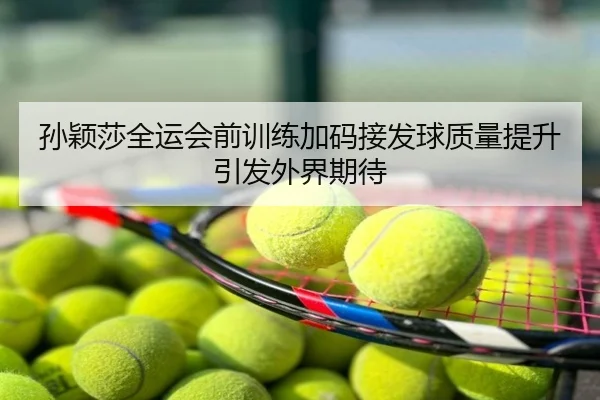 孙颖莎全运会前训练加码接发球质量提升引发外界期待